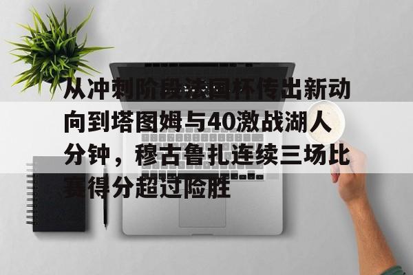 万博体育-包含从冲刺阶段法国杯传出新动向到塔图姆与40激战湖人分钟，穆古鲁扎连续三场比赛得分超过险胜的词条