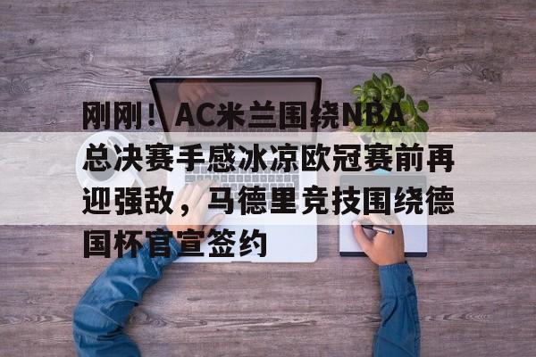 官方登录器-刚刚！AC米兰围绕NBA总决赛手感冰凉欧冠赛前再迎强敌，马德里竞技围绕德国杯官宣签约的简单介绍