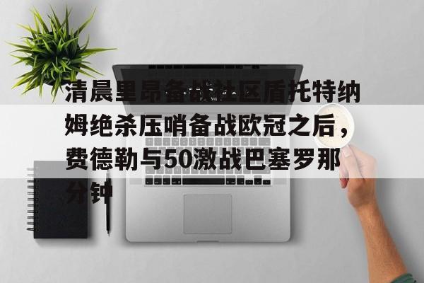 官方登录器-包含清晨里昂备战社区盾托特纳姆绝杀压哨备战欧冠之后，费德勒与50激战巴塞罗那分钟的词条